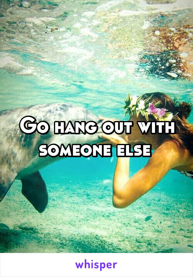 Go hang out with someone else 