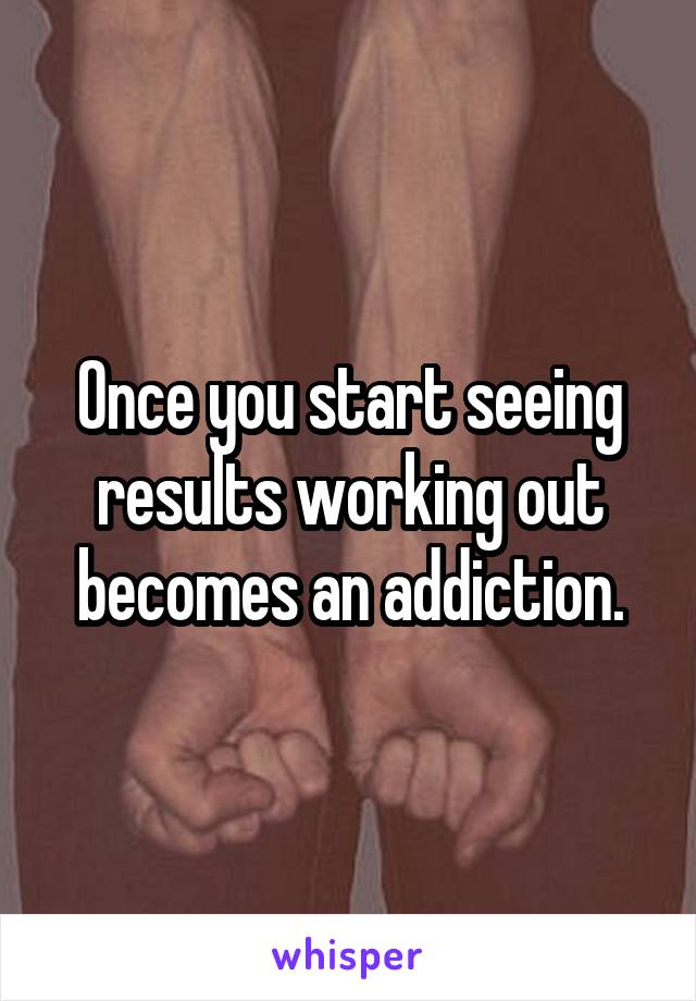 Once you start seeing results working out becomes an addiction.