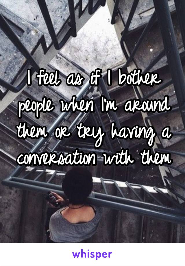 I feel as if I bother people when I'm around them or try having a conversation with them 