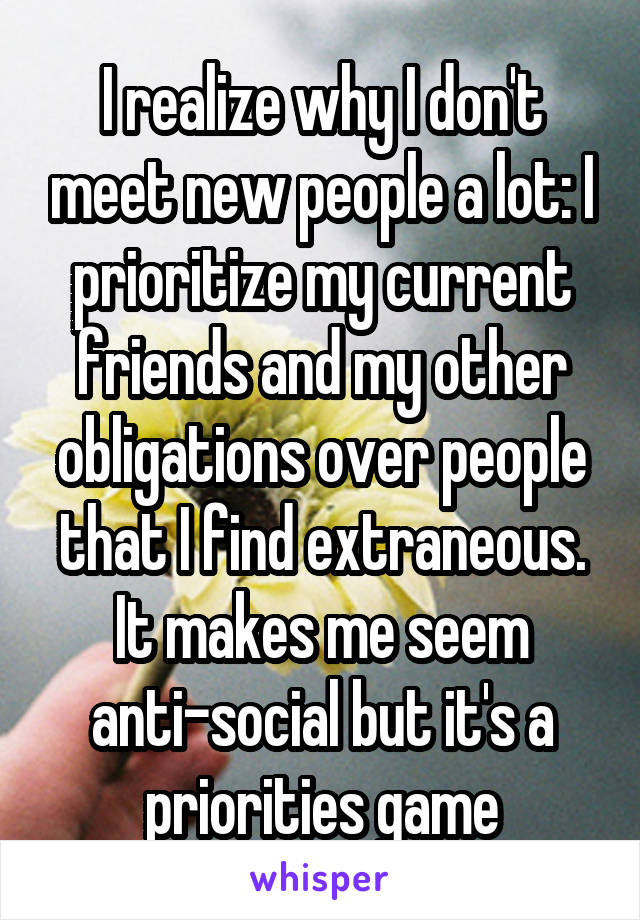 I realize why I don't meet new people a lot: I prioritize my current friends and my other obligations over people that I find extraneous. It makes me seem anti-social but it's a priorities game