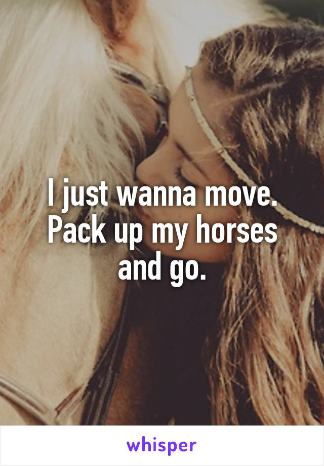 I just wanna move.
Pack up my horses and go.