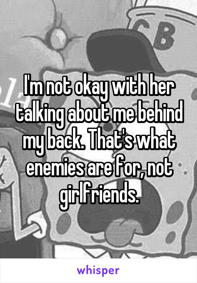 I'm not okay with her talking about me behind my back. That's what enemies are for, not girlfriends.