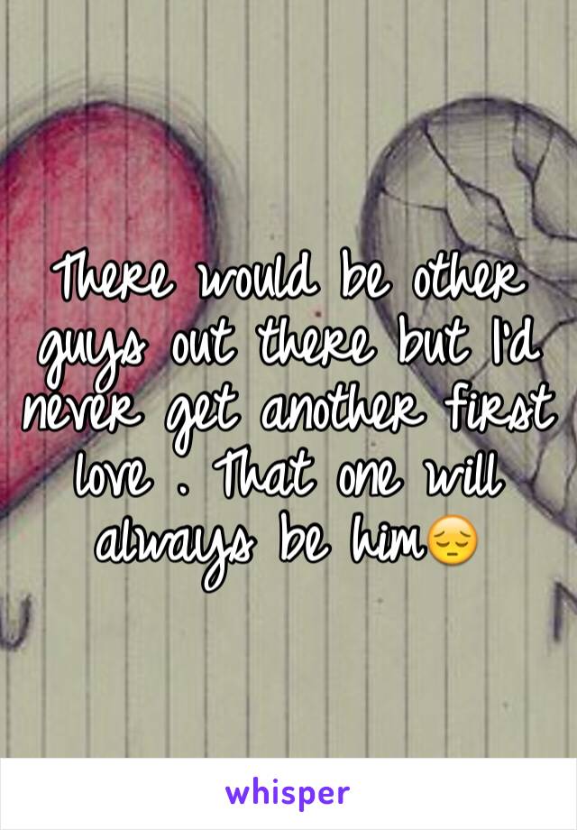 There would be other guys out there but I'd never get another first love . That one will always be him😔