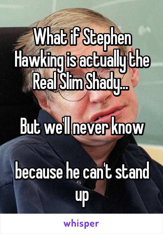 What if Stephen Hawking is actually the Real Slim Shady... 

But we'll never know

because he can't stand up