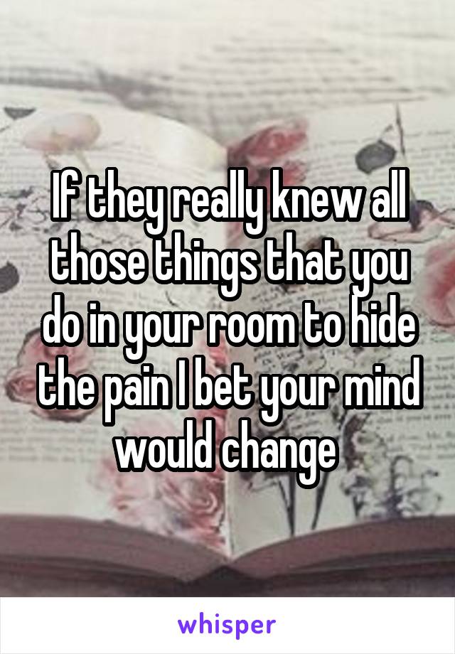 If they really knew all those things that you do in your room to hide the pain I bet your mind would change 