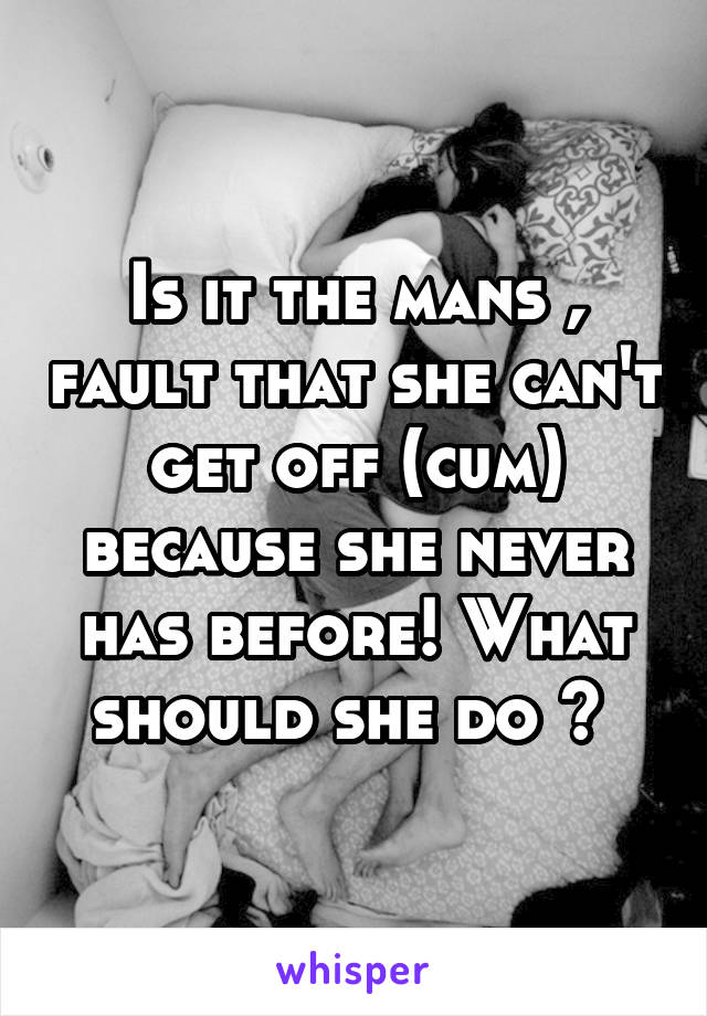 Is it the mans , fault that she can't get off (cum) because she never has before! What should she do ? 