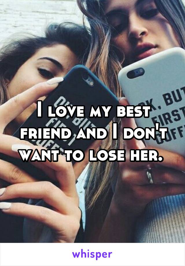 I love my best friend and I don't want to lose her. 
