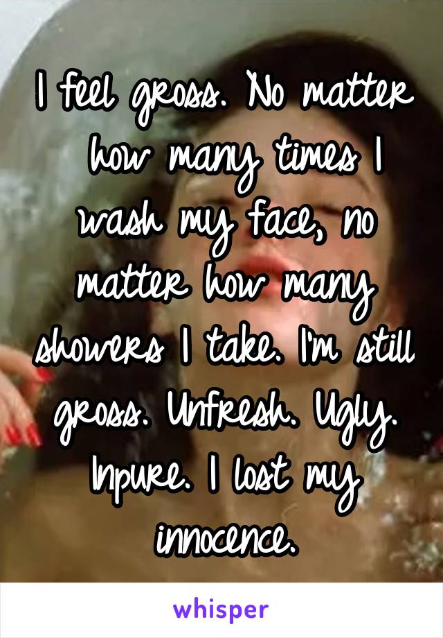 I feel gross. No matter
 how many times I wash my face, no matter how many showers I take. I'm still gross. Unfresh. Ugly. Inpure. I lost my innocence.