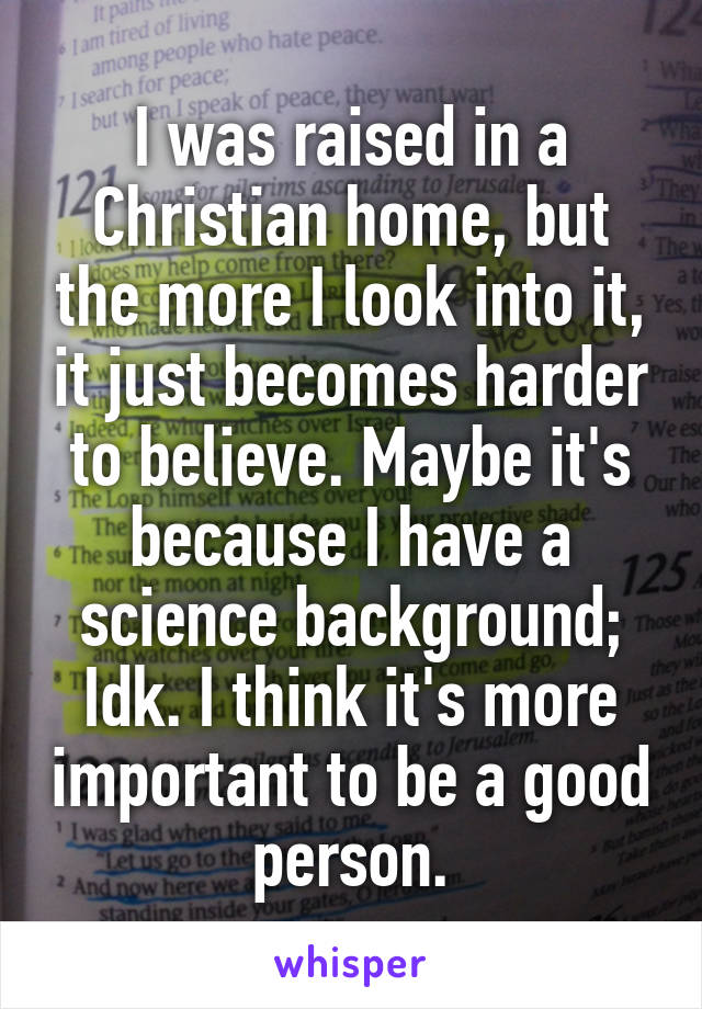 I was raised in a Christian home, but the more I look into it, it just becomes harder to believe. Maybe it's because I have a science background; Idk. I think it's more important to be a good person.