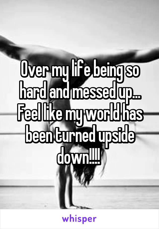 Over my life being so hard and messed up... Feel like my world has been turned upside down!!!! 