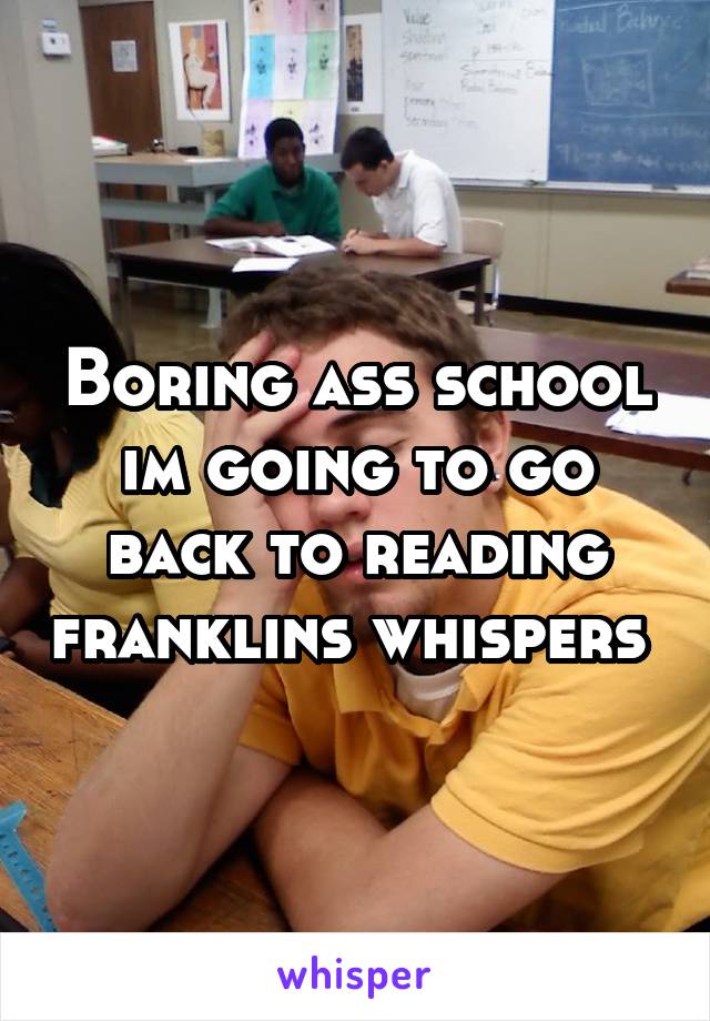 Boring ass school im going to go back to reading franklins whispers 