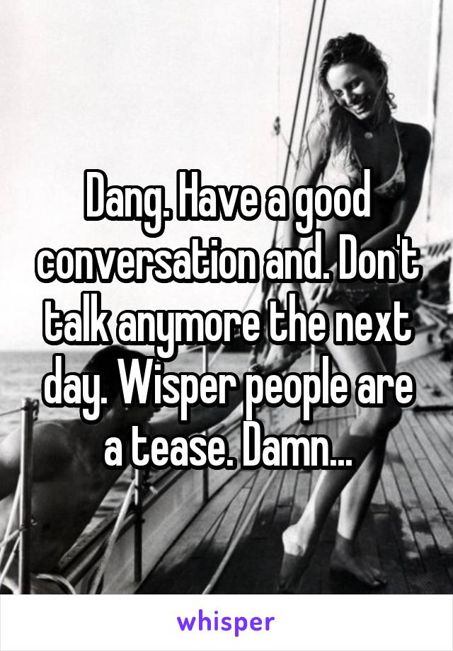 Dang. Have a good conversation and. Don't talk anymore the next day. Wisper people are a tease. Damn...