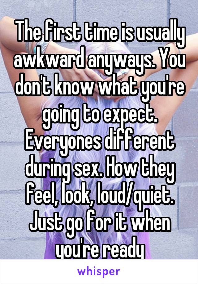 The first time is usually awkward anyways. You don't know what you're going to expect. Everyones different during sex. How they feel, look, loud/quiet. Just go for it when you're ready