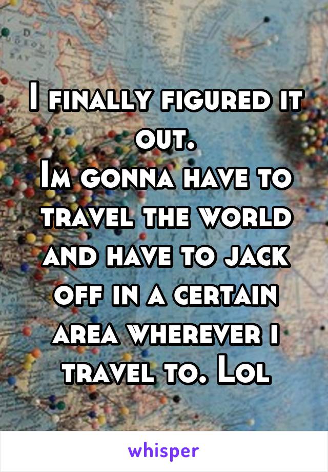 I finally figured it out.
Im gonna have to travel the world and have to jack off in a certain area wherever i travel to. Lol
