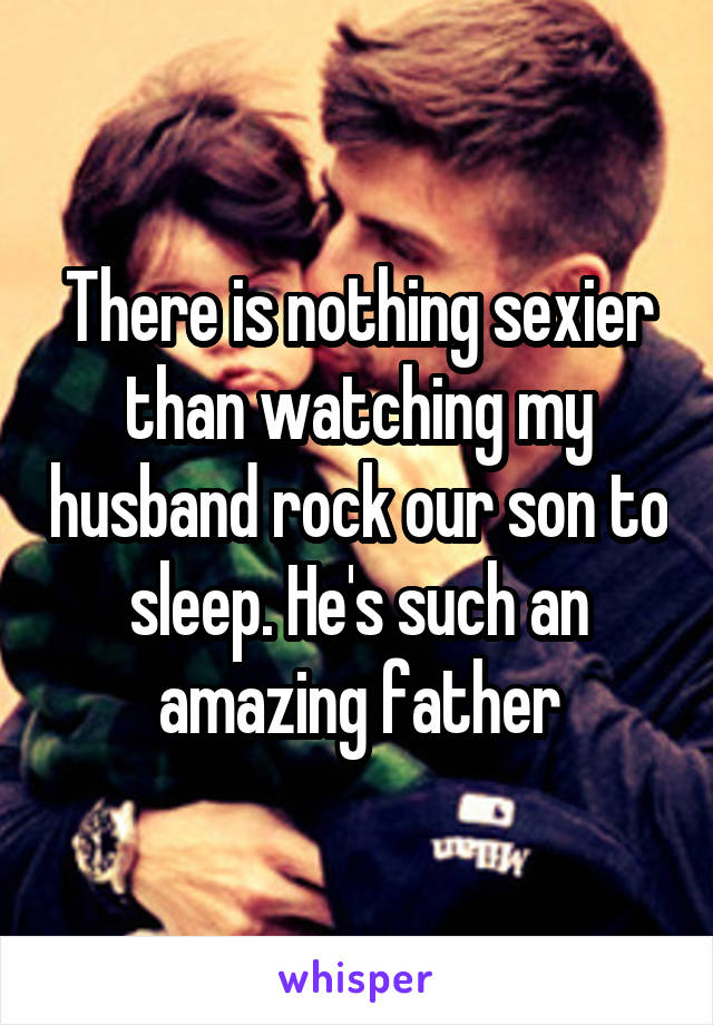 There is nothing sexier than watching my husband rock our son to sleep. He's such an amazing father