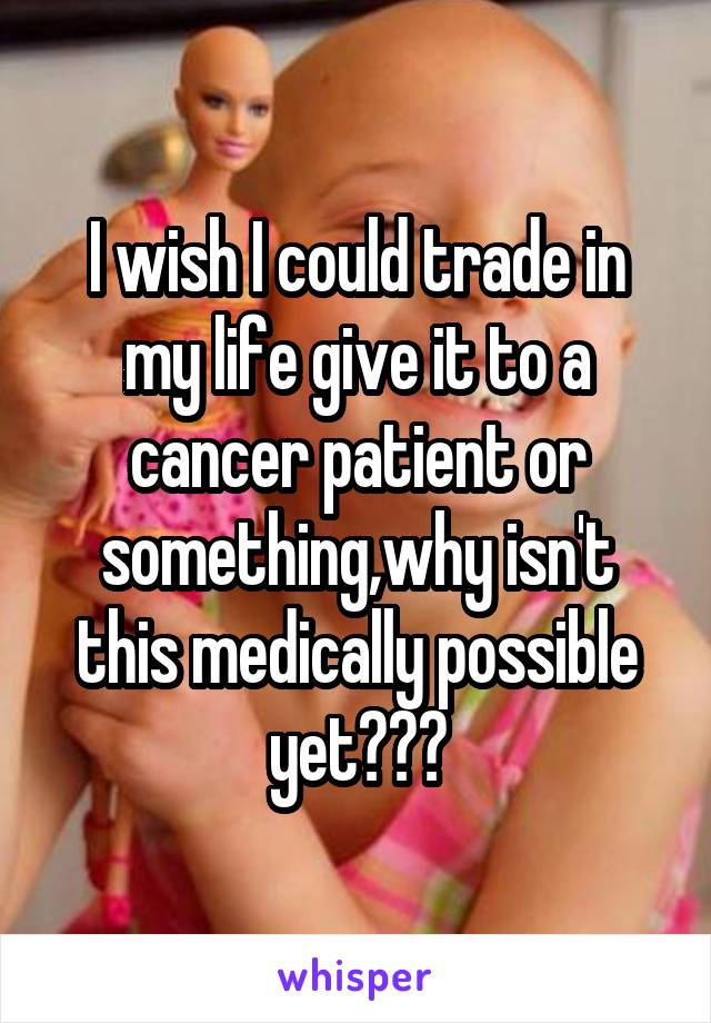 I wish I could trade in my life give it to a cancer patient or something,why isn't this medically possible yet???
