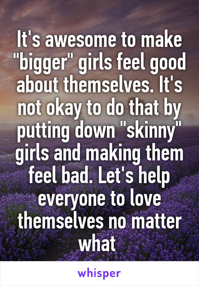 It's awesome to make "bigger" girls feel good about themselves. It's not okay to do that by putting down "skinny" girls and making them feel bad. Let's help everyone to love themselves no matter what 