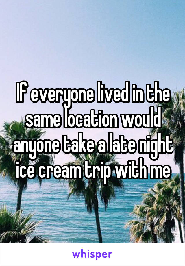If everyone lived in the same location would anyone take a late night ice cream trip with me