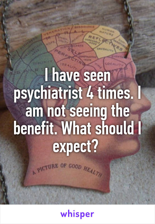 I have seen psychiatrist 4 times. I am not seeing the benefit. What should I expect? 