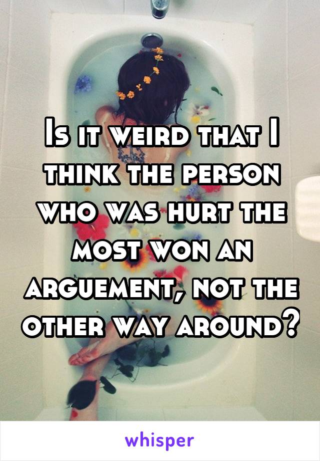 Is it weird that I think the person who was hurt the most won an arguement, not the other way around?