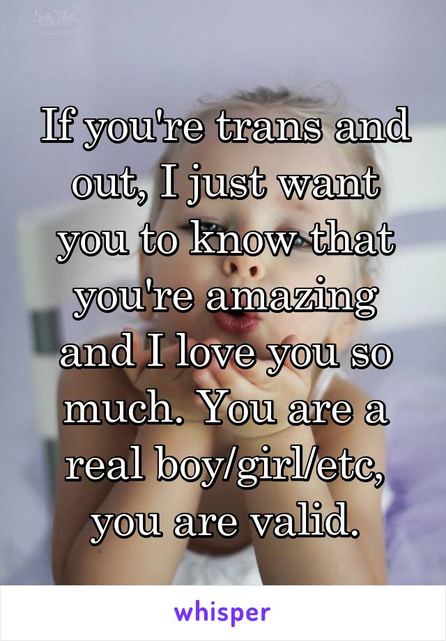 If you're trans and out, I just want you to know that you're amazing and I love you so much. You are a real boy/girl/etc, you are valid.