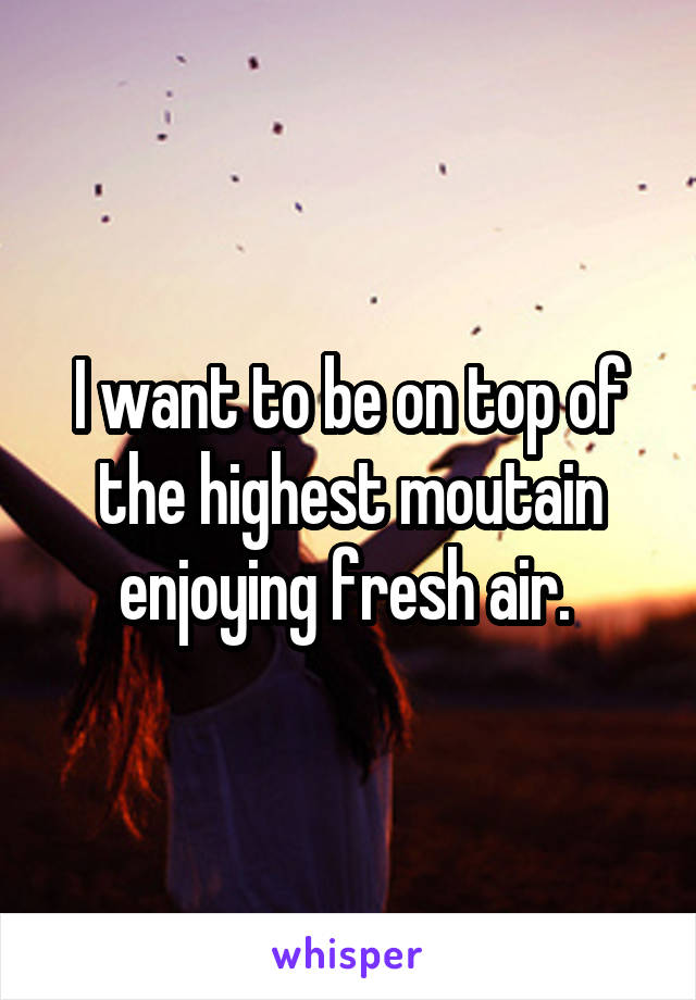 I want to be on top of the highest moutain enjoying fresh air. 