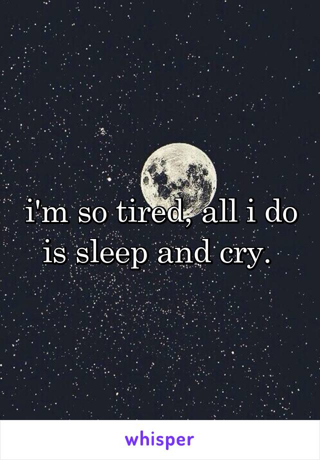 i'm so tired, all i do is sleep and cry. 