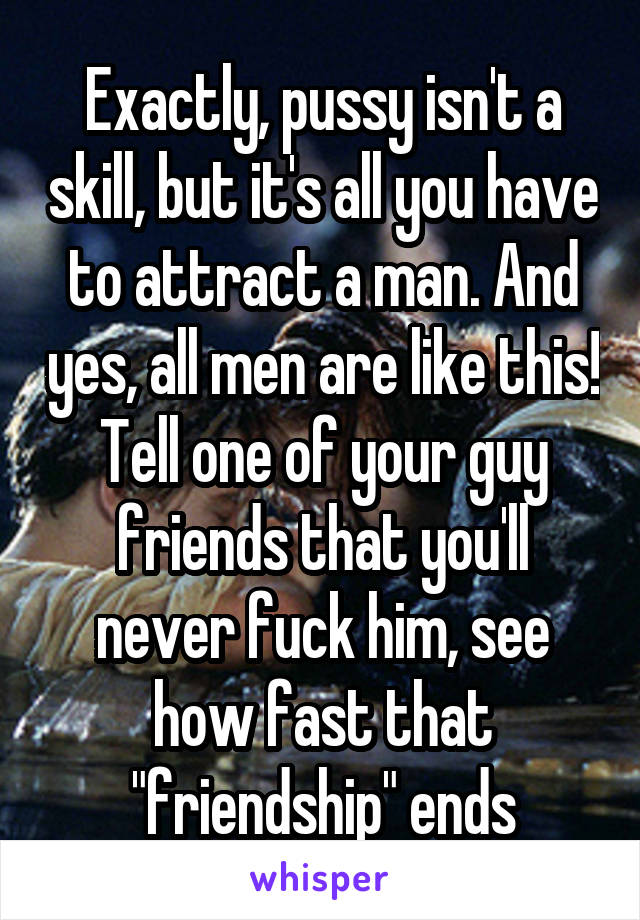 Exactly, pussy isn't a skill, but it's all you have to attract a man. And yes, all men are like this! Tell one of your guy friends that you'll never fuck him, see how fast that "friendship" ends