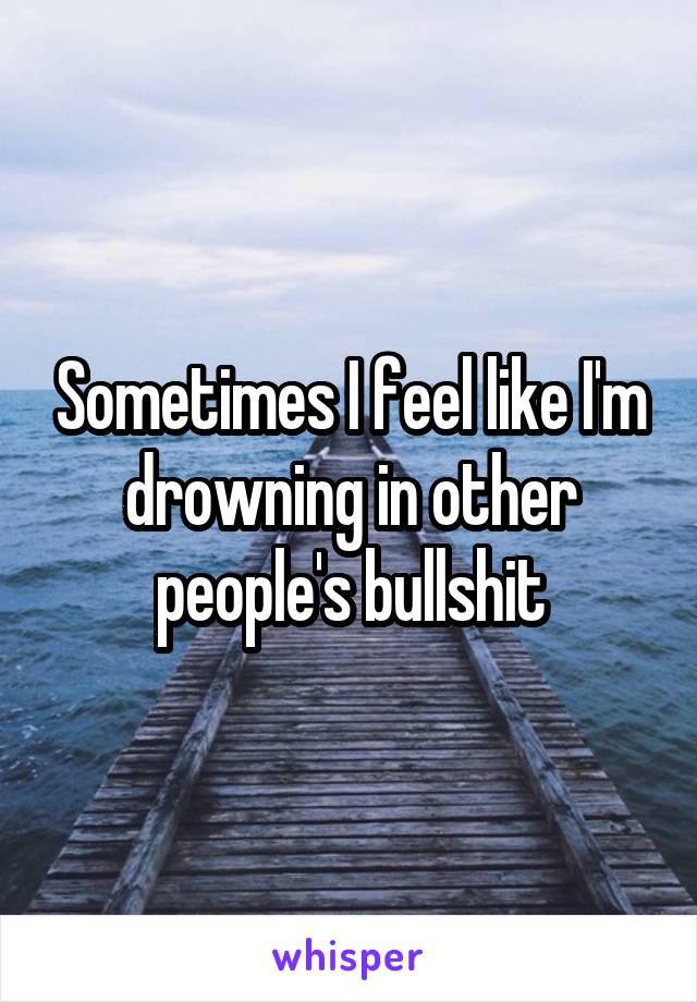 Sometimes I feel like I'm drowning in other people's bullshit