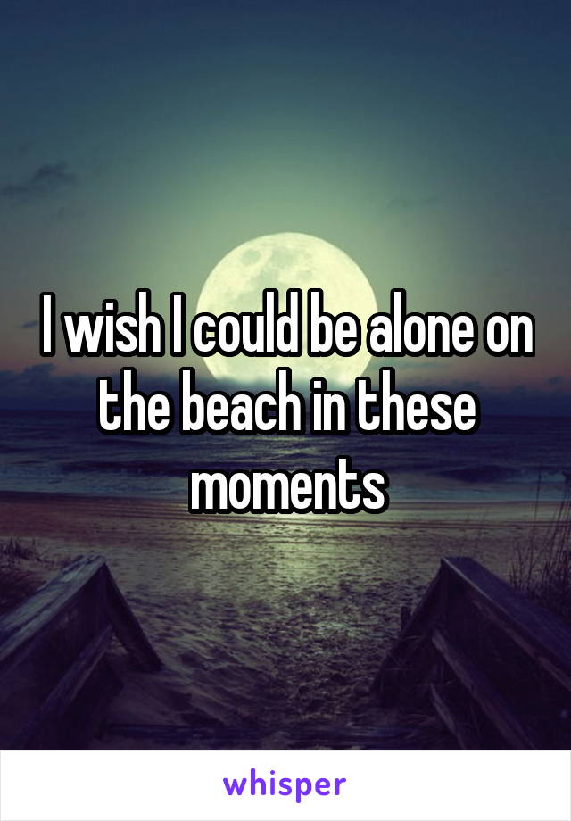 I wish I could be alone on the beach in these moments