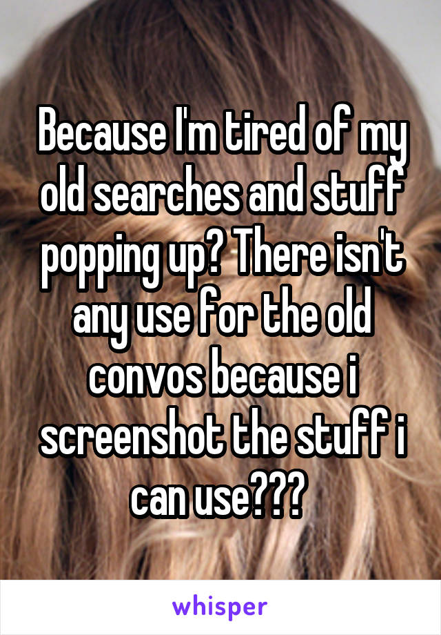 Because I'm tired of my old searches and stuff popping up? There isn't any use for the old convos because i screenshot the stuff i can use??? 