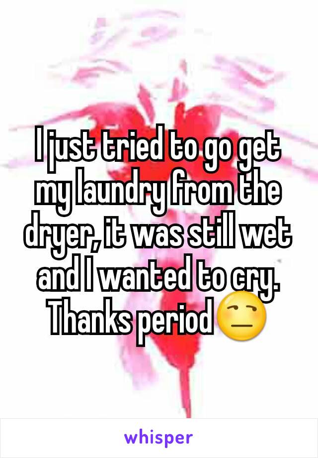 I just tried to go get my laundry from the dryer, it was still wet and I wanted to cry. Thanks period😒