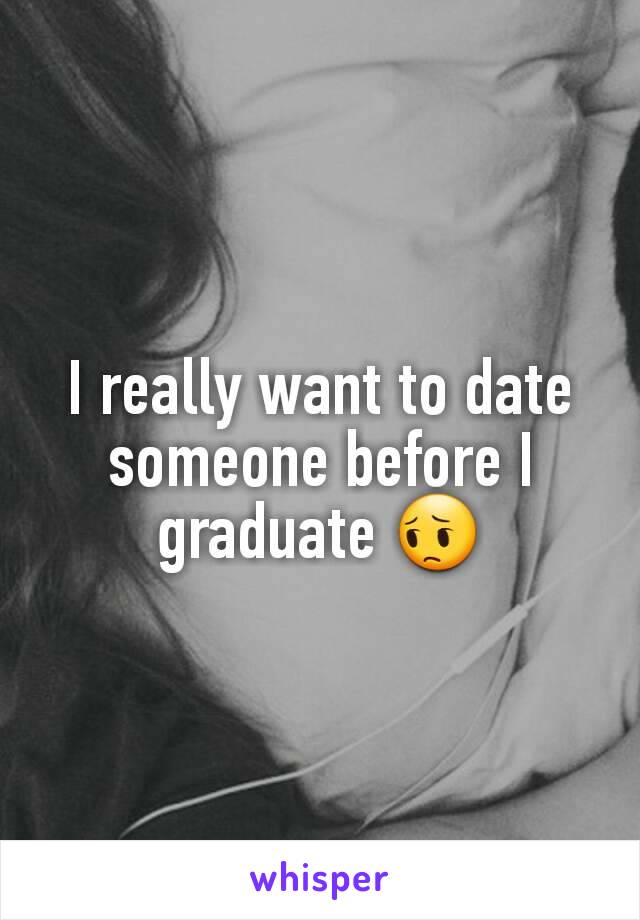 I really want to date someone before I graduate 😔