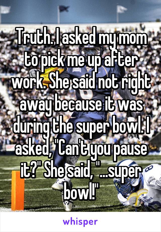 Truth. I asked my mom to pick me up after work. She said not right away because it was during the super bowl. I asked, "Can't you pause it?" She said, "...super bowl!"