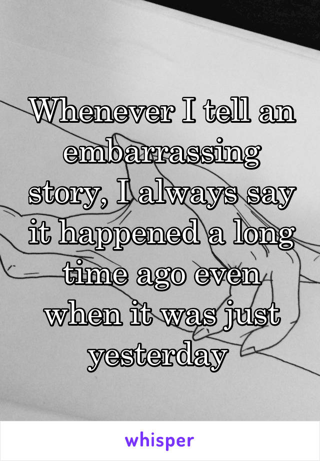 Whenever I tell an embarrassing story, I always say it happened a long time ago even when it was just yesterday 