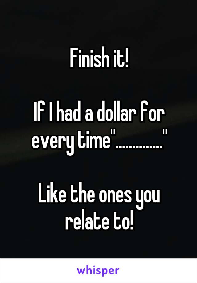 Finish it!

If I had a dollar for every time".............."

Like the ones you relate to!