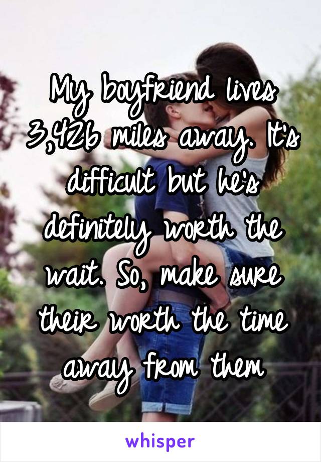My boyfriend lives 3,426 miles away. It's difficult but he's definitely worth the wait. So, make sure their worth the time away from them