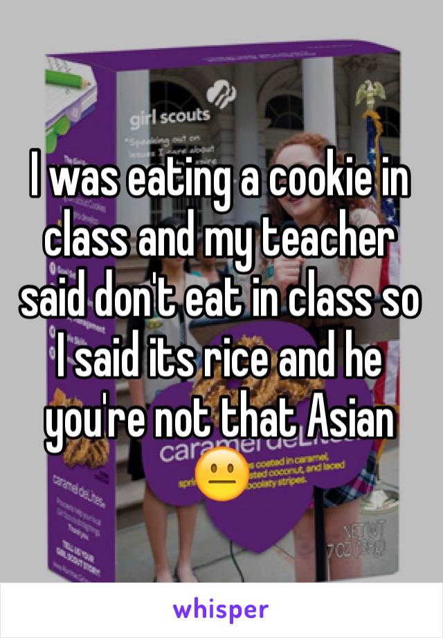 I was eating a cookie in class and my teacher said don't eat in class so I said its rice and he you're not that Asian 😐