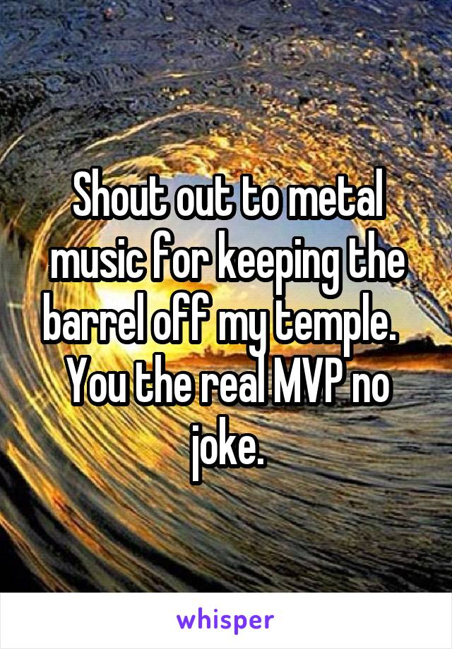 Shout out to metal music for keeping the barrel off my temple.   You the real MVP no joke.