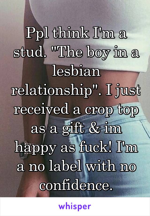 Ppl think I'm a stud. "The boy in a lesbian relationship". I just received a crop top as a gift & im happy as fuck! I'm a no label with no confidence.