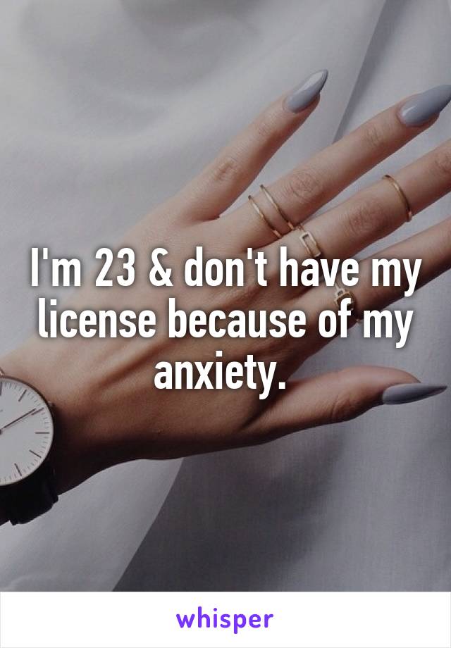 I'm 23 & don't have my license because of my anxiety. 