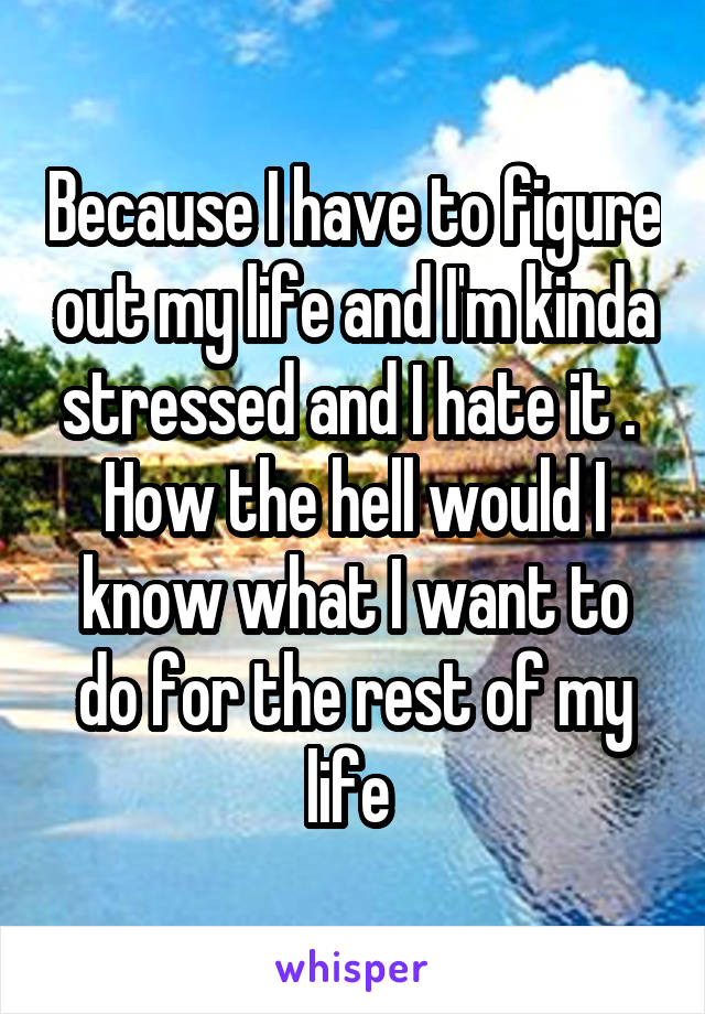Because I have to figure out my life and I'm kinda stressed and I hate it . 
How the hell would I know what I want to do for the rest of my life 