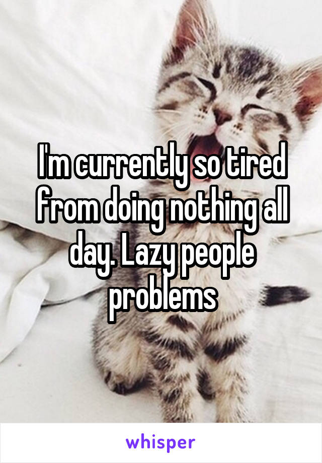 I'm currently so tired from doing nothing all day. Lazy people problems