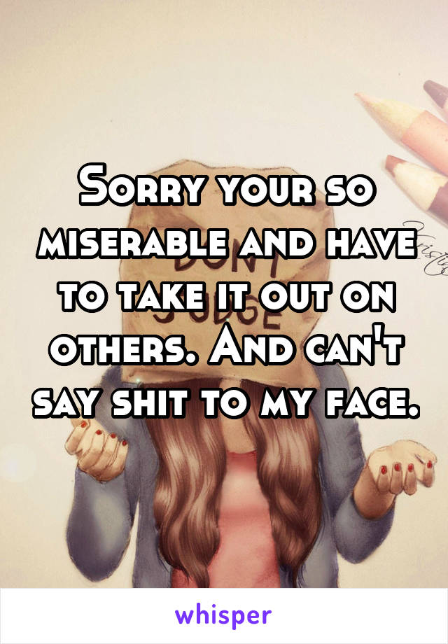 Sorry your so miserable and have to take it out on others. And can't say shit to my face. 