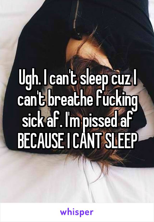 Ugh. I can't sleep cuz I can't breathe fucking sick af. I'm pissed af BECAUSE I CANT SLEEP
