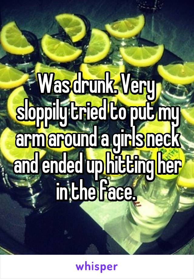 Was drunk. Very  sloppily tried to put my arm around a girls neck and ended up hitting her in the face. 