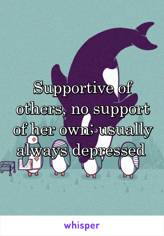 Supportive of others, no support of her own; usually always depressed 