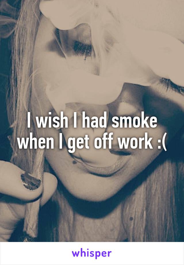 I wish I had smoke when I get off work :(