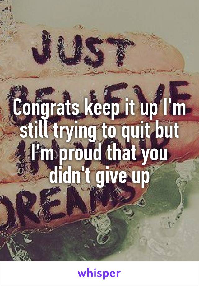 Congrats keep it up I'm still trying to quit but I'm proud that you didn't give up