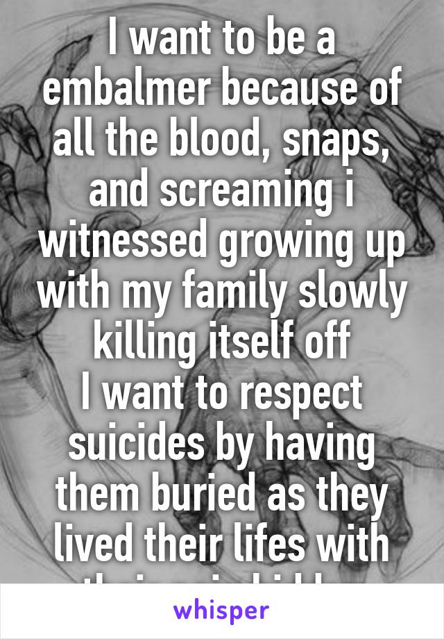 I want to be a embalmer because of all the blood, snaps, and screaming i witnessed growing up with my family slowly killing itself off
I want to respect suicides by having them buried as they lived their lifes with their pain hidden